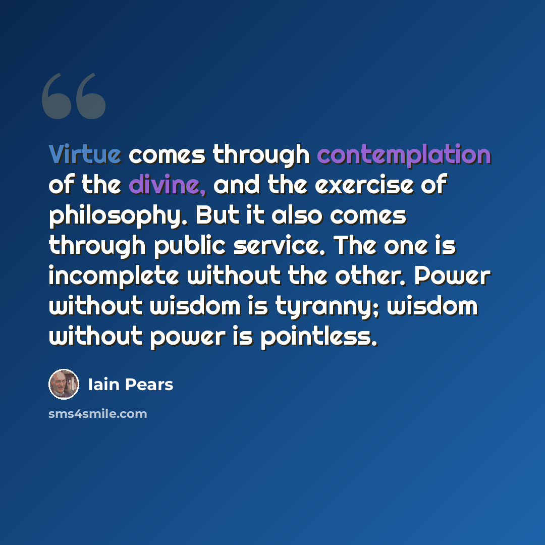 “Virtue comes through contemplation of the divine, and the exercise of philosophy. But it also comes through public service. The one is incomplete without the other. Power without wisdom is tyranny; wisdom without power is pointless.” quote by Iain Pears