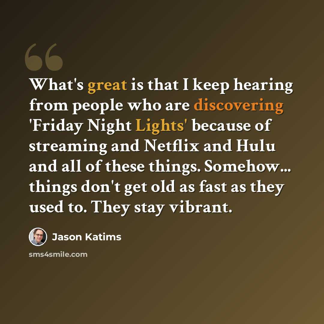 “What's great is that I keep hearing from people who are discovering 'Friday Night Lights' because of streaming and Netflix and Hulu and all of these things. Somehow... things don't get old as fast as they used to. They stay vibrant.” quote by Jason Katims