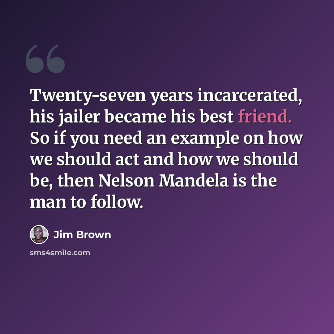 “Twenty-seven years incarcerated, his jailer became his best friend. So if you need an example on how we should act and how we should be, then Nelson Mandela is the man to follow.” quote by Jim Brown