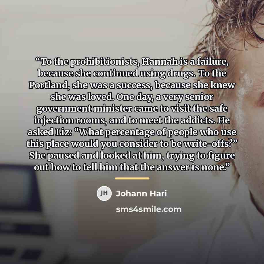 “To the prohibitionists, Hannah is a failure, because she continued using drugs. To the Portland, she was a success, because she knew she was loved. One day, a very senior government minister came to visit the safe injection rooms, and to meet the addicts. He asked Liz: “What percentage of people…” quote by Johann Hari