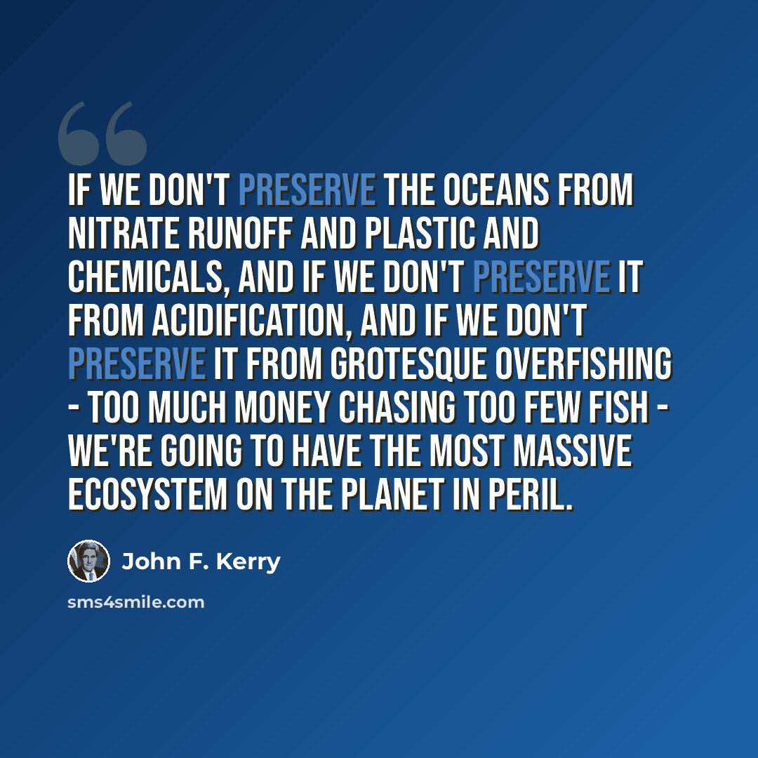 “If we don't preserve the oceans from nitrate runoff and plastic and chemicals, and if we don't preserve it from acidification, and if we don't preserve it from grotesque overfishing - too much money chasing too few fish - we're going to have the most massive ecosystem on the planet in peril.” quote by John F. Kerry