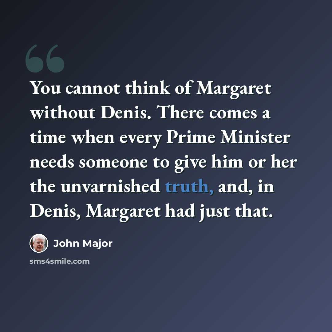 “You cannot think of Margaret without Denis. There comes a time when every Prime Minister needs someone to give him or her the unvarnished truth, and, in Denis, Margaret had just that.” quote by John Major