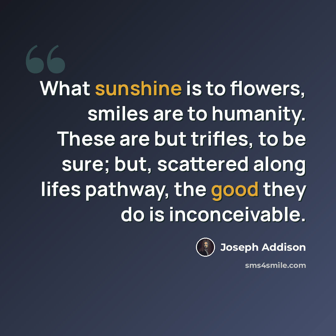 “What sunshine is to flowers, smiles are to humanity. These are but trifles, to be sure; but, scattered along lifes pathway, the good they do is inconceivable.” quote by Joseph Addison