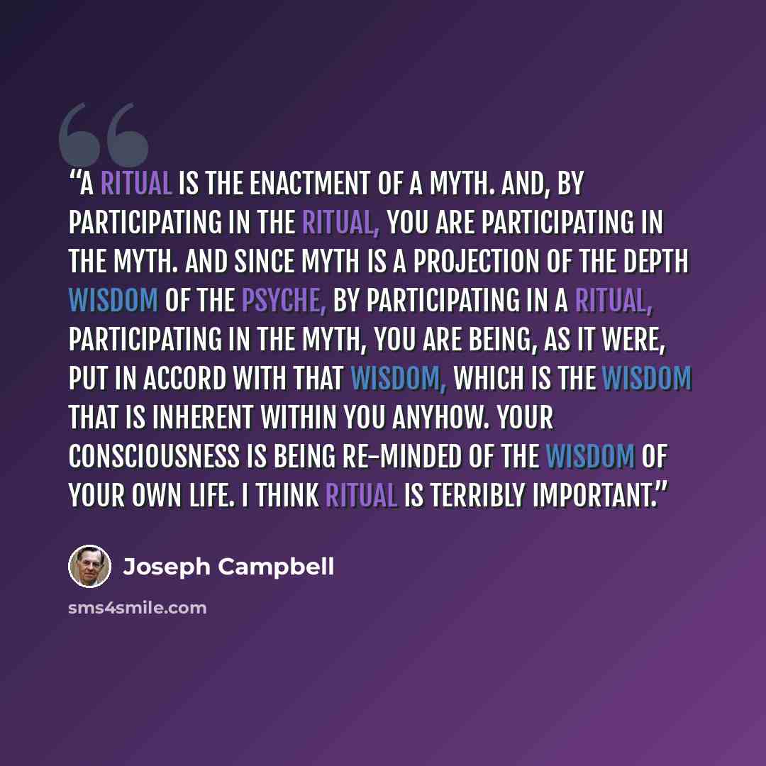 “A ritual is the enactment of a myth. And, by participating in the ritual, you are participating in the myth. And since myth is a projection of the depth wisdom of the psyche, by participating in a ritual, participating in the myth, you are being, as it were, put in accord with that wisdom, which…” quote by Joseph Campbell