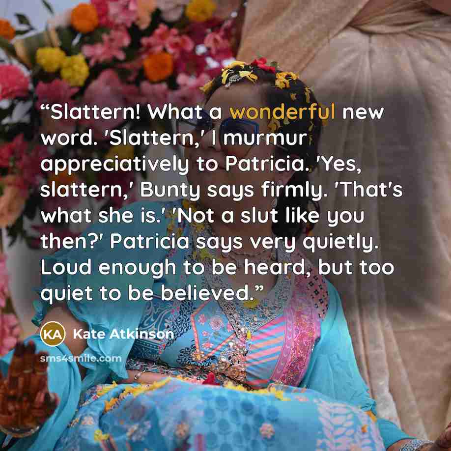 “Slattern! What a wonderful new word. 'Slattern,' I murmur appreciatively to Patricia. 'Yes, slattern,' Bunty says firmly. 'That's what she is.' 'Not a slut like you then?' Patricia says very quietly. Loud enough to be heard, but too quiet to be believed.” quote by Kate Atkinson
