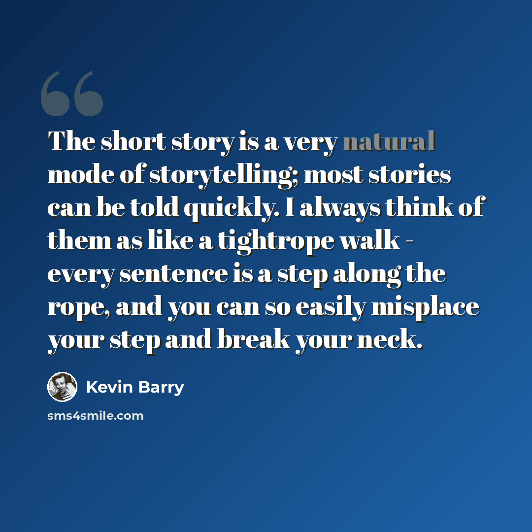 “The short story is a very natural mode of storytelling; most stories can be told quickly. I always think of them as like a tightrope walk - every sentence is a step along the rope, and you can so easily misplace your step and break your neck.” quote by Kevin Barry