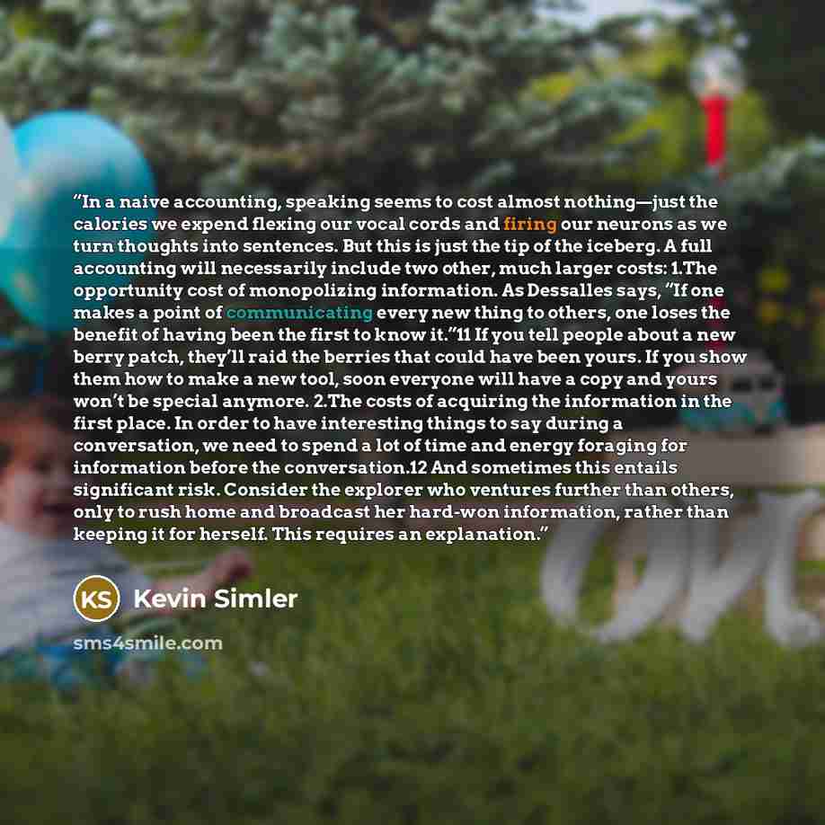 “In a naive accounting, speaking seems to cost almost nothing—just the calories we expend flexing our vocal cords and firing our neurons as we turn thoughts into sentences. But this is just the tip of the iceberg. A full accounting will necessarily include two other, much larger costs: 1.The…” quote by Kevin Simler
