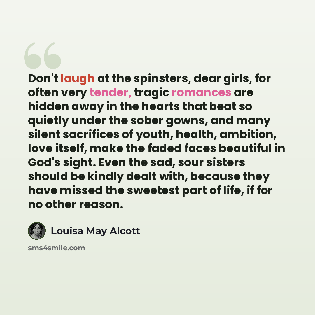 “Don't laugh at the spinsters, dear girls, for often very tender, tragic romances are hidden away in the hearts that beat so quietly under the sober gowns, and many silent sacrifices of youth, health, ambition, love itself, make the faded faces beautiful in God's sight. Even the sad, sour sisters…” quote by Louisa May Alcott