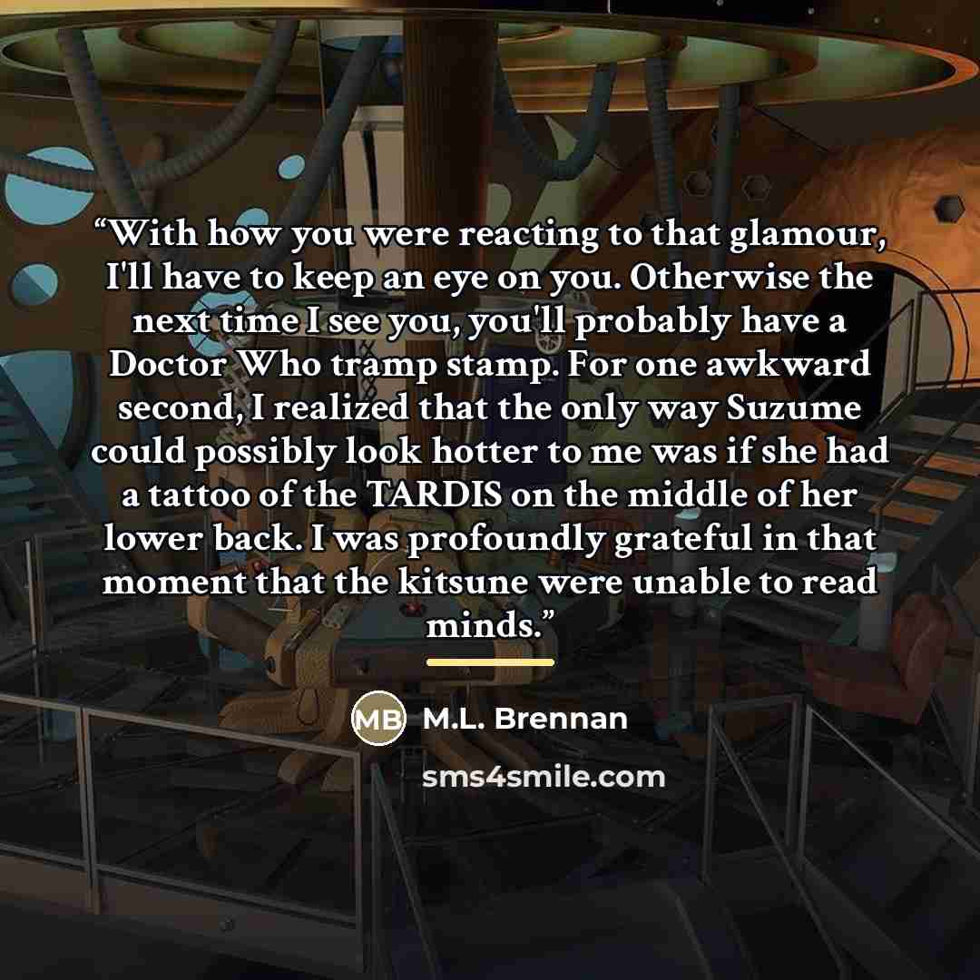 “With how you were reacting to that glamour, I'll have to keep an eye on you. Otherwise the next time I see you, you'll probably have a Doctor Who tramp stamp. For one awkward second, I realized that the only way Suzume could possibly look hotter to me was if she had a tattoo of the TARDIS on the…” quote by M.L. Brennan
