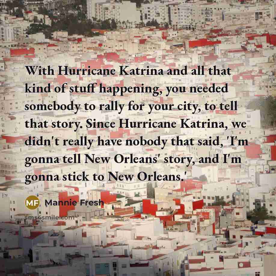 “With Hurricane Katrina and all that kind of stuff happening, you needed somebody to rally for your city, to tell that story. Since Hurricane Katrina, we didn't really have nobody that said, 'I'm gonna tell New Orleans' story, and I'm gonna stick to New Orleans.'” quote by Mannie Fresh
