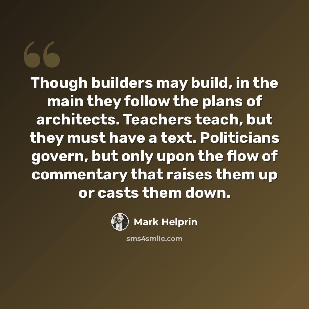 “Though builders may build, in the main they follow the plans of architects. Teachers teach, but they must have a text. Politicians govern, but only upon the flow of commentary that raises them up or casts them down.” quote by Mark Helprin