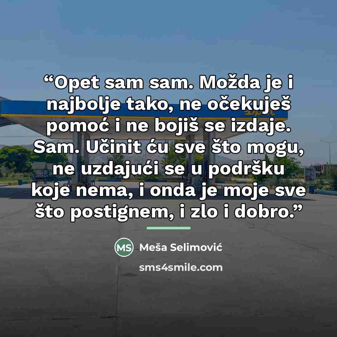 “Opet sam sam. Možda je i najbolje tako, ne očekuješ pomoć i ne bojiš se izdaje. Sam. Učinit ću sve što mogu, ne uzdajući se u podršku koje nema, i onda je moje sve što postignem, i zlo i dobro.” quote by Meša Selimović