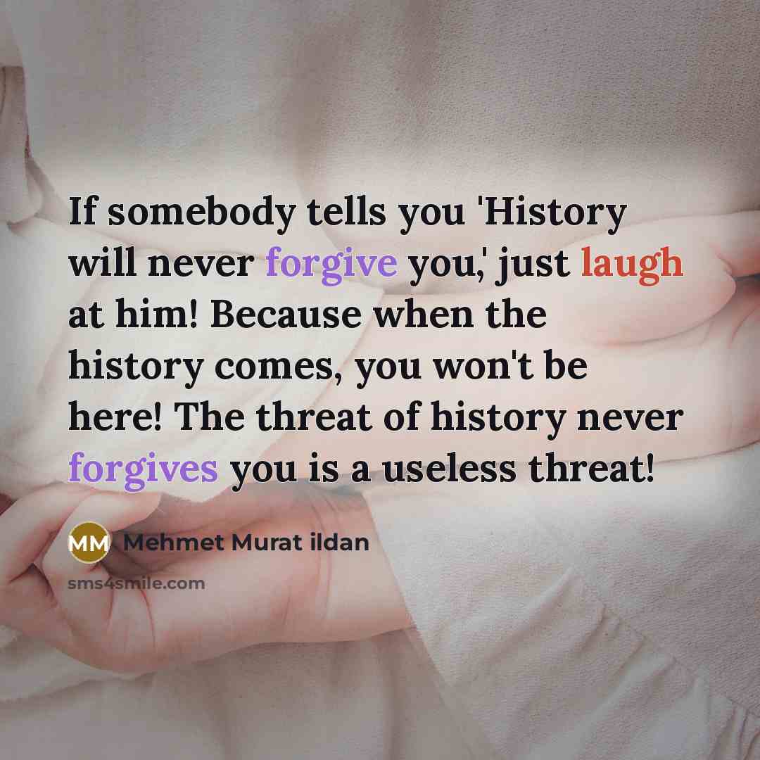 “If somebody tells you 'History will never forgive you,' just laugh at him! Because when the history comes, you won't be here! The threat of history never forgives you is a useless threat!” quote by Mehmet Murat Ildan