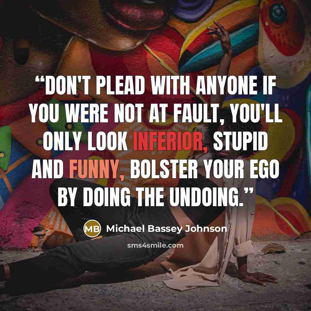 “Don't plead with anyone if you were not at fault, you'll only look inferior, stupid and funny, bolster your ego by doing the undoing.” quote by Michael Bassey Johnson