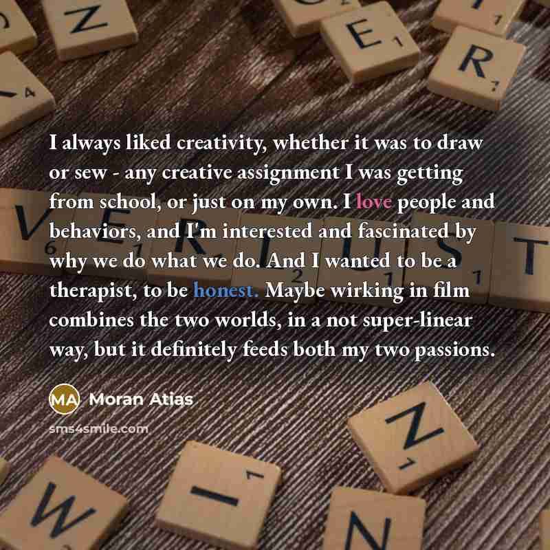 “I always liked creativity, whether it was to draw or sew - any creative assignment I was getting from school, or just on my own. I love people and behaviors, and I'm interested and fascinated by why we do what we do. And I wanted to be a therapist, to be honest. Maybe wirking in film combines the…” quote by Moran Atias