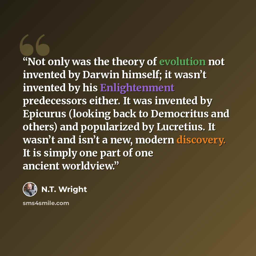 “Not only was the theory of evolution not invented by Darwin himself; it wasn’t invented by his Enlightenment predecessors either. It was invented by Epicurus (looking back to Democritus and others) and popularized by Lucretius. It wasn’t and isn’t a new, modern discovery. It is simply one part of…” quote by N.T. Wright