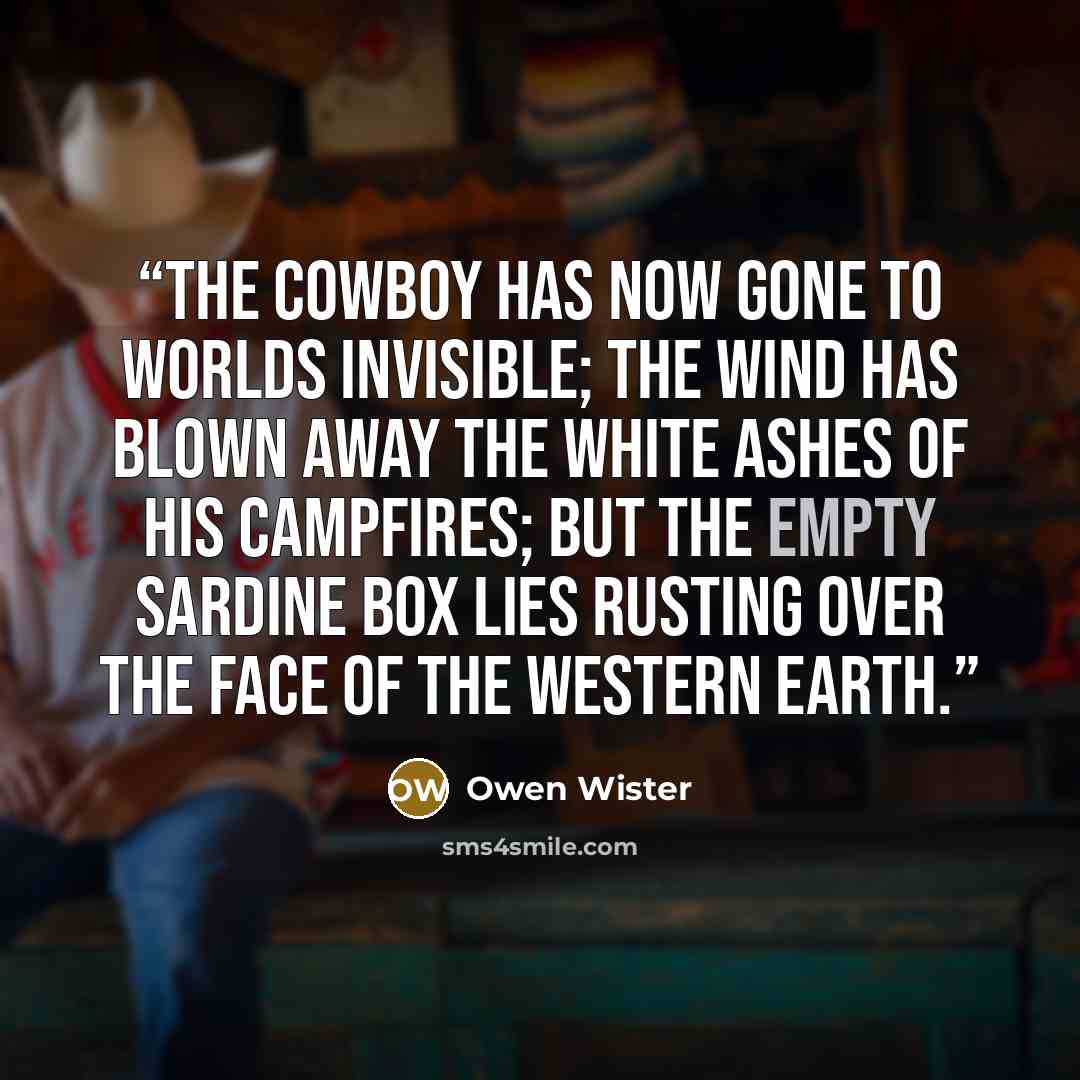 “The cowboy has now gone to worlds invisible; the wind has blown away the white ashes of his campfires; but the empty sardine box lies rusting over the face of the Western earth.” quote by Owen Wister