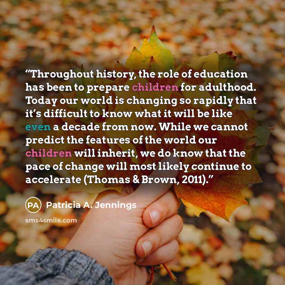 “Throughout history, the role of education has been to prepare children for adulthood. Today our world is changing so rapidly that it’s difficult to know what it will be like even a decade from now. While we cannot predict the features of the world our children will inherit, we do know that the…” quote by Patricia A. Jennings