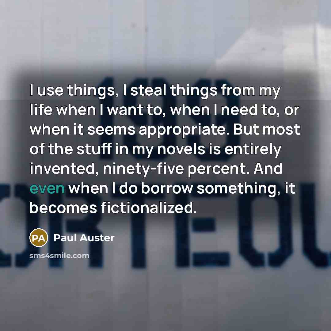 “I use things, I steal things from my life when I want to, when I need to, or when it seems appropriate. But most of the stuff in my novels is entirely invented, ninety-five percent. And even when I do borrow something, it becomes fictionalized.” quote by Paul Auster