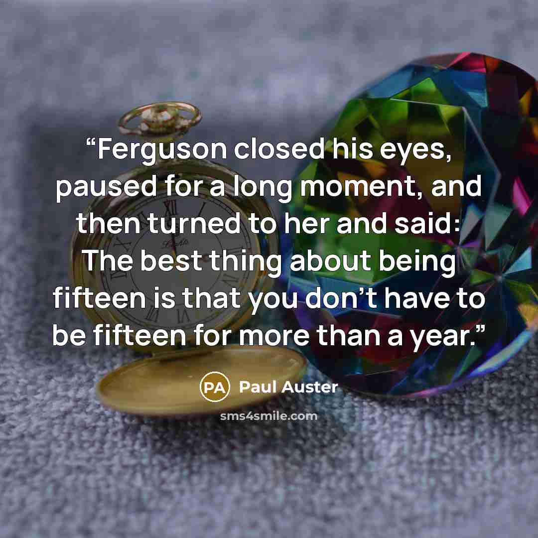 “Ferguson closed his eyes, paused for a long moment, and then turned to her and said: The best thing about being fifteen is that you don't have to be fifteen for more than a year.” quote by Paul Auster