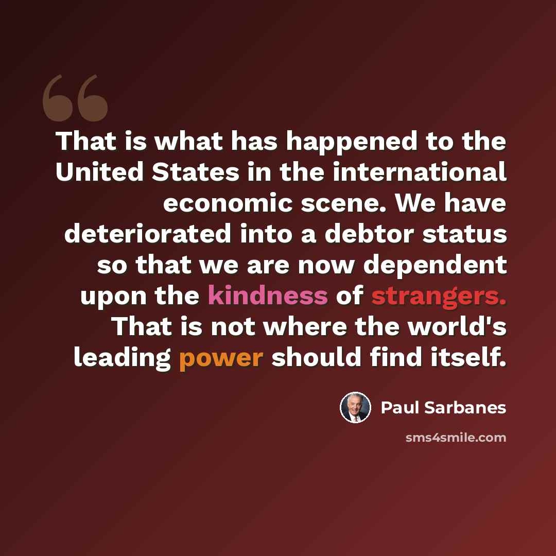 “That is what has happened to the United States in the international economic scene. We have deteriorated into a debtor status so that we are now dependent upon the kindness of strangers. That is not where the world's leading power should find itself.” quote by Paul Sarbanes