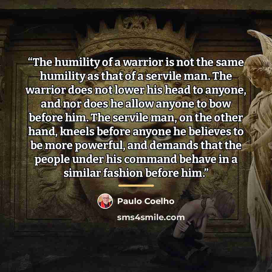 “The humility of a warrior is not the same humility as that of a servile man. The warrior does not lower his head to anyone, and nor does he allow anyone to bow before him. The servile man, on the other hand, kneels before anyone he believes to be more powerful, and demands that the people under…” quote by Paulo Coelho