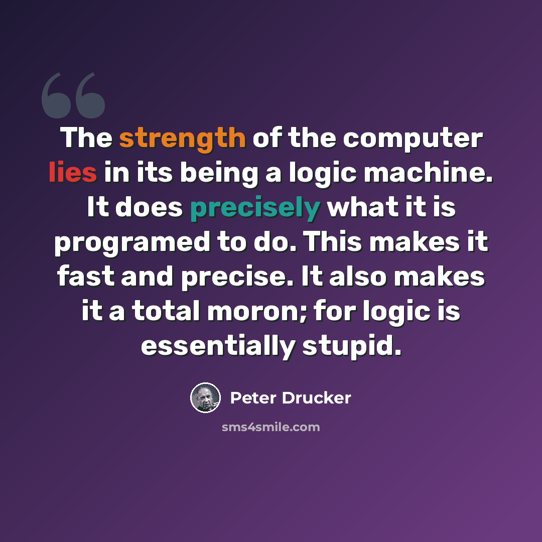 “The strength of the computer lies in its being a logic machine. It does precisely what it is programed to do. This makes it fast and precise. It also makes it a total moron; for logic is essentially stupid.” quote by Peter Drucker