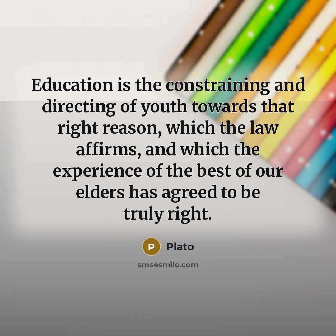 “Education is the constraining and directing of youth towards that right reason, which the law affirms, and which the experience of the best of our elders has agreed to be truly right.” quote by Plato