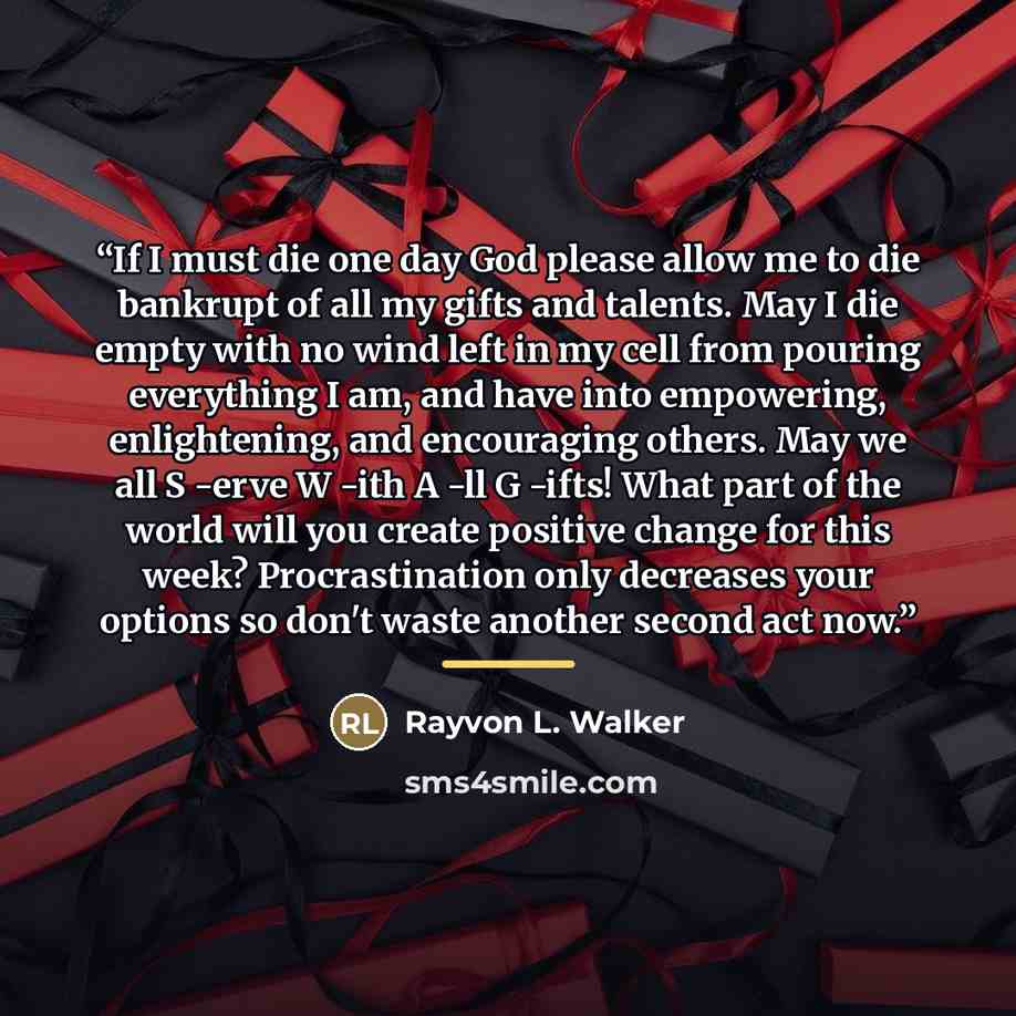 “If I must die one day God please allow me to die bankrupt of all my gifts and talents. May I die empty with no wind left in my cell from pouring everything I am, and have into empowering, enlightening, and encouraging others. May we all S -erve W -ith A -ll G -ifts! What part of the world will you…” quote by Rayvon L. Walker