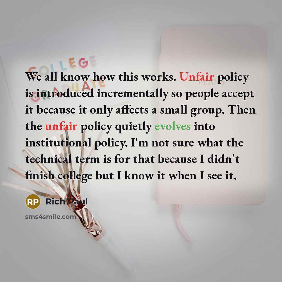 “We all know how this works. Unfair policy is introduced incrementally so people accept it because it only affects a small group. Then the unfair policy quietly evolves into institutional policy. I'm not sure what the technical term is for that because I didn't finish college but I know it when I…” quote by Rich Paul