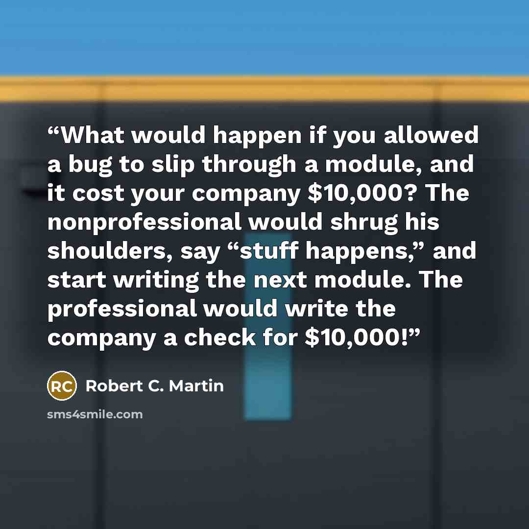 “What would happen if you allowed a bug to slip through a module, and it cost your company $10,000? The nonprofessional would shrug his shoulders, say “stuff happens,” and start writing the next module. The professional would write the company a check for $10,000!” quote by Robert C. Martin