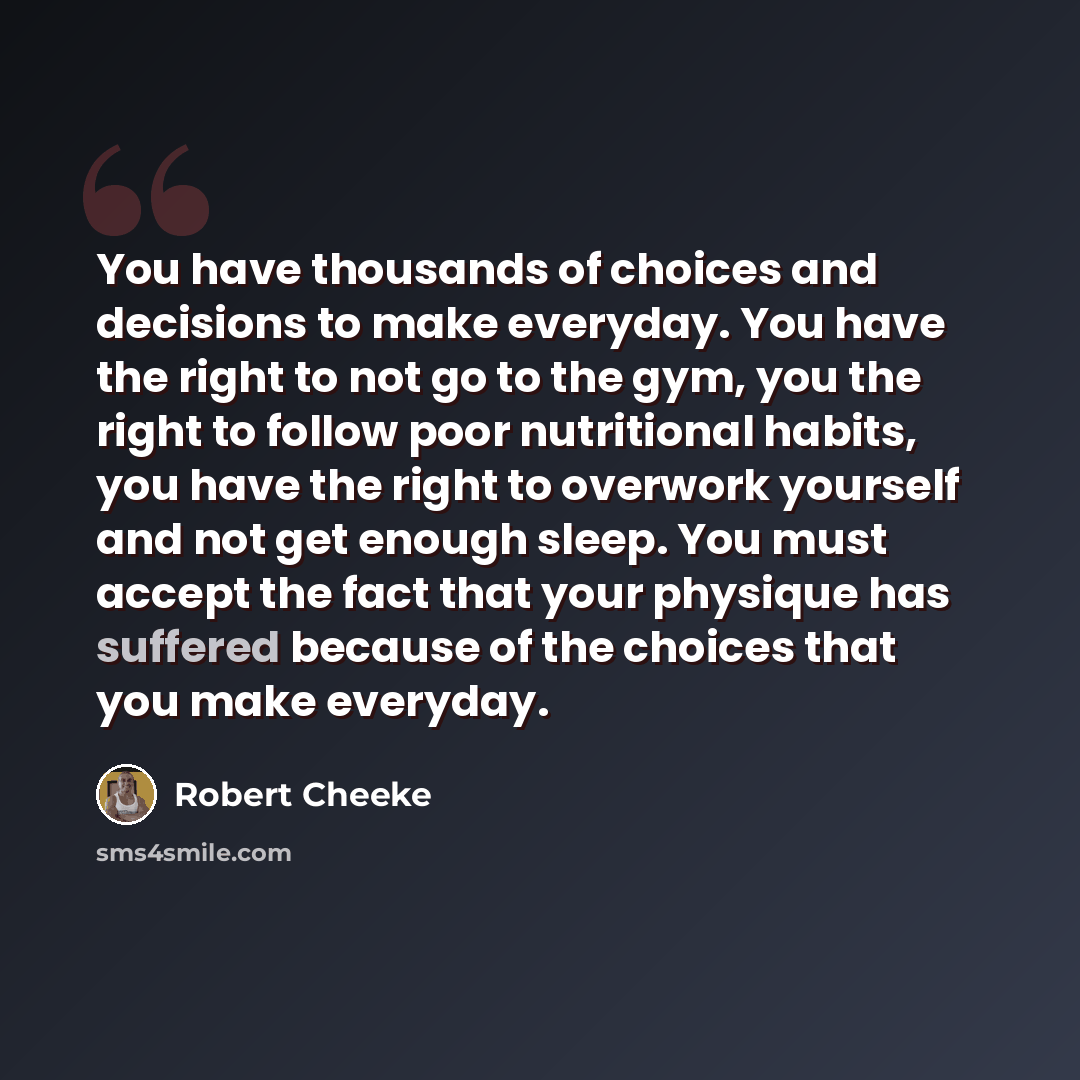 “You have thousands of choices and decisions to make everyday. You have the right to not go to the gym, you the right to follow poor nutritional habits, you have the right to overwork yourself and not get enough sleep. You must accept the fact that your physique has suffered because of the choices…” quote by Robert Cheeke