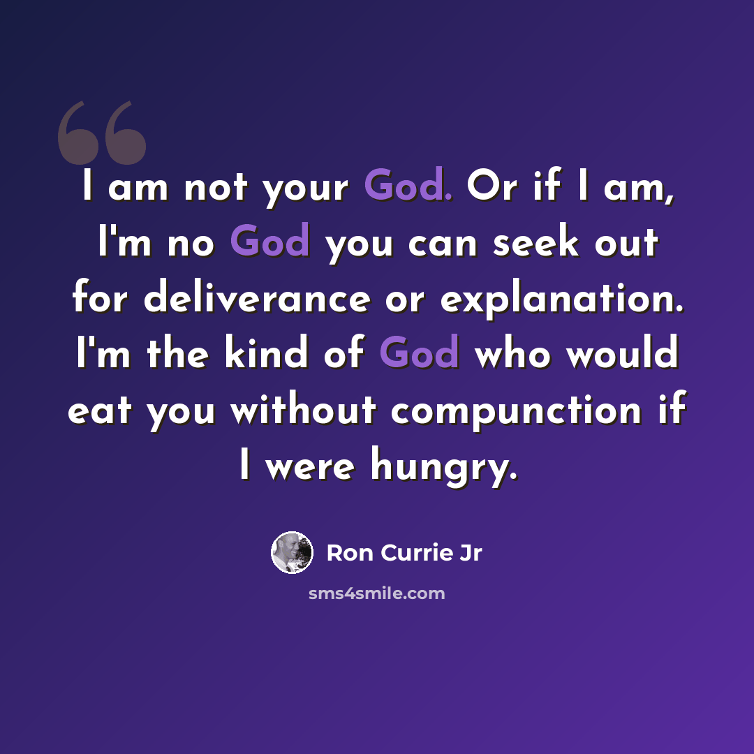 “I am not your God. Or if I am, I'm no God you can seek out for deliverance or explanation. I'm the kind of God who would eat you without compunction if I were hungry.” quote by Ron Currie Jr