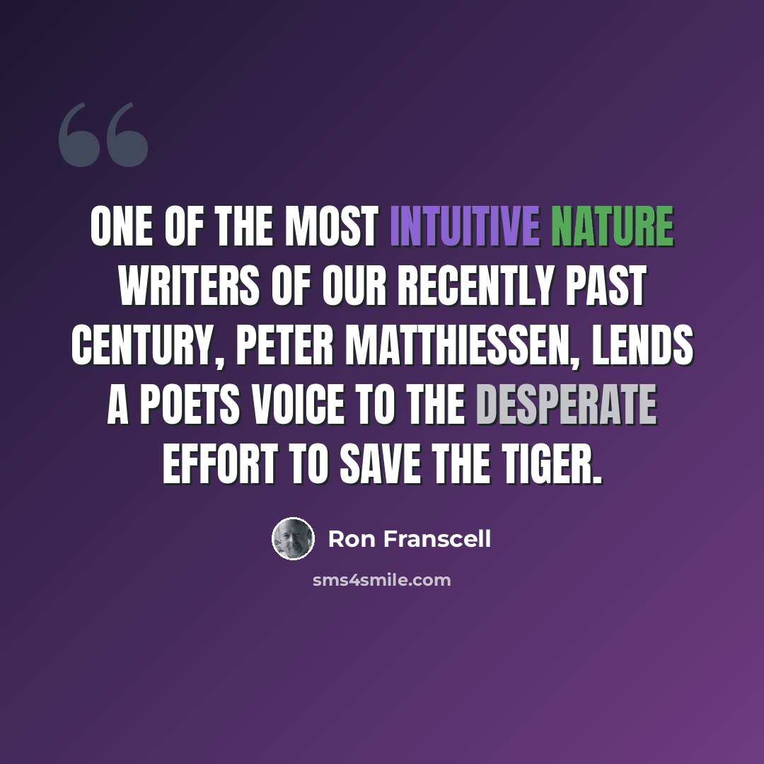 “One of the most intuitive nature writers of our recently past century, Peter Matthiessen, lends a poets voice to the desperate effort to save the tiger.” quote by Ron Franscell
