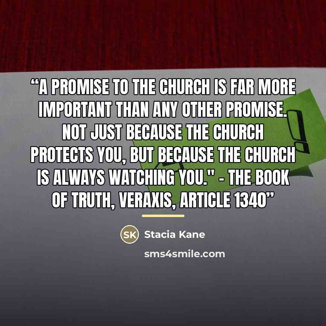 “A promise to the Church is far more important than any other promise. Not just because the Church protects you, but because the Church is always watching you." - The Book of Truth, Veraxis, Article 1340” quote by Stacia Kane