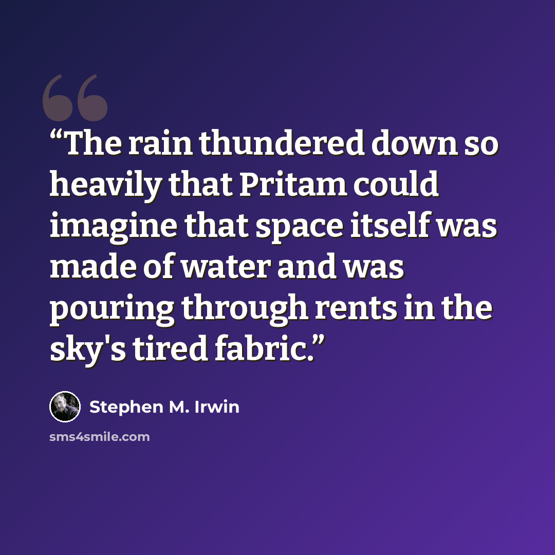“The rain thundered down so heavily that Pritam could imagine that space itself was made of water and was pouring through rents in the sky's tired fabric.” quote by Stephen M. Irwin