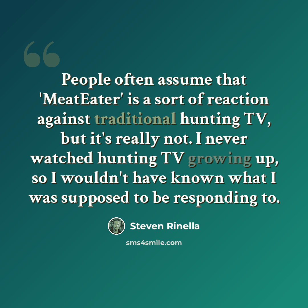 “People often assume that 'MeatEater' is a sort of reaction against traditional hunting TV, but it's really not. I never watched hunting TV growing up, so I wouldn't have known what I was supposed to be responding to.” quote by Steven Rinella