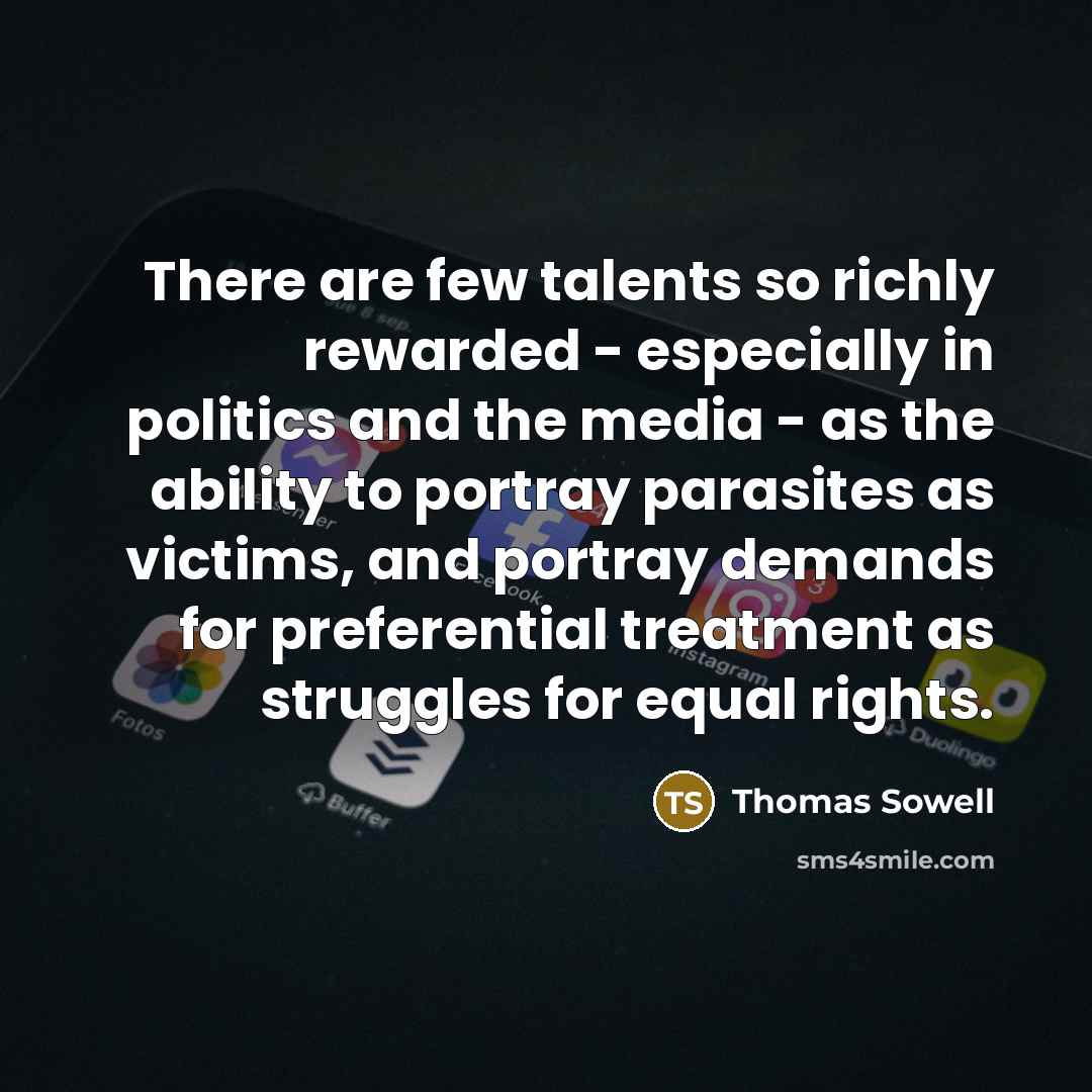 “There are few talents so richly rewarded - especially in politics and the media - as the ability to portray parasites as victims, and portray demands for preferential treatment as struggles for equal rights.” quote by Thomas Sowell