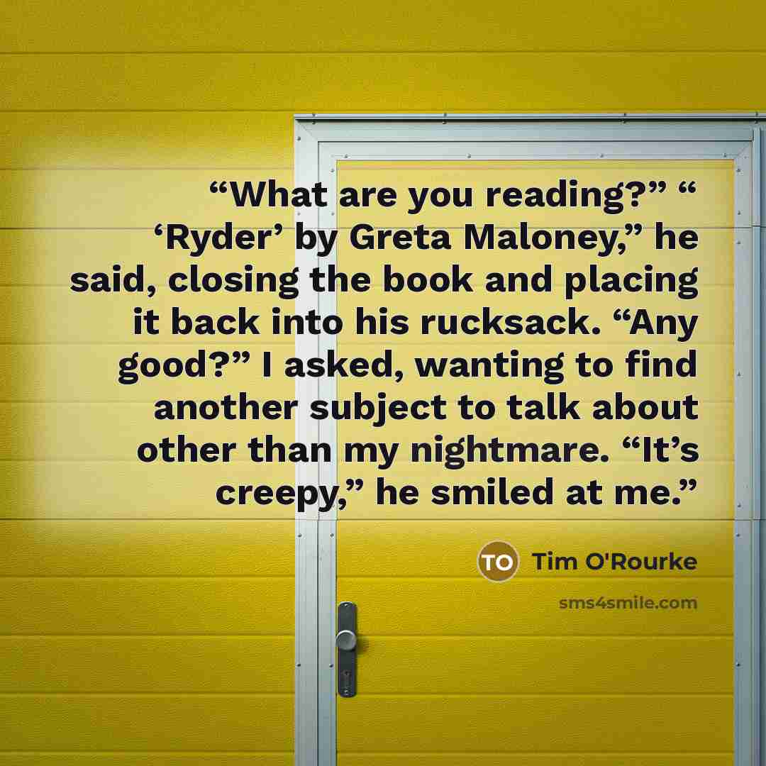 “What are you reading?” “ ‘Ryder’ by Greta Maloney,” he said, closing the book and placing it back into his rucksack. “Any good?” I asked, wanting to find another subject to talk about other than my nightmare. “It’s creepy,” he smiled at me.” quote by Tim O'Rourke