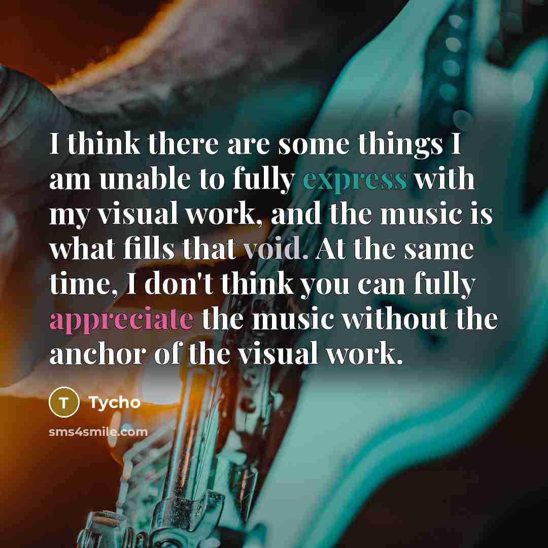 “I think there are some things I am unable to fully express with my visual work, and the music is what fills that void. At the same time, I don't think you can fully appreciate the music without the anchor of the visual work.” quote by Tycho