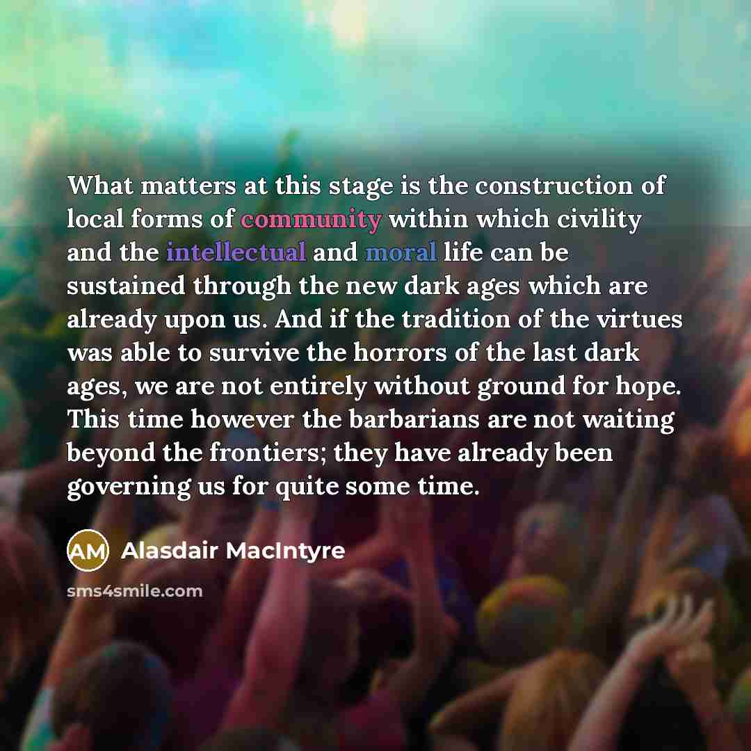 “What matters at this stage is the construction of local forms of community within which civility and the intellectual and moral life can be sustained through the new dark ages which are already upon us. And if the tradition of the virtues was able to survive the horrors of the last dark ages, we…” quote by Alasdair MacIntyre