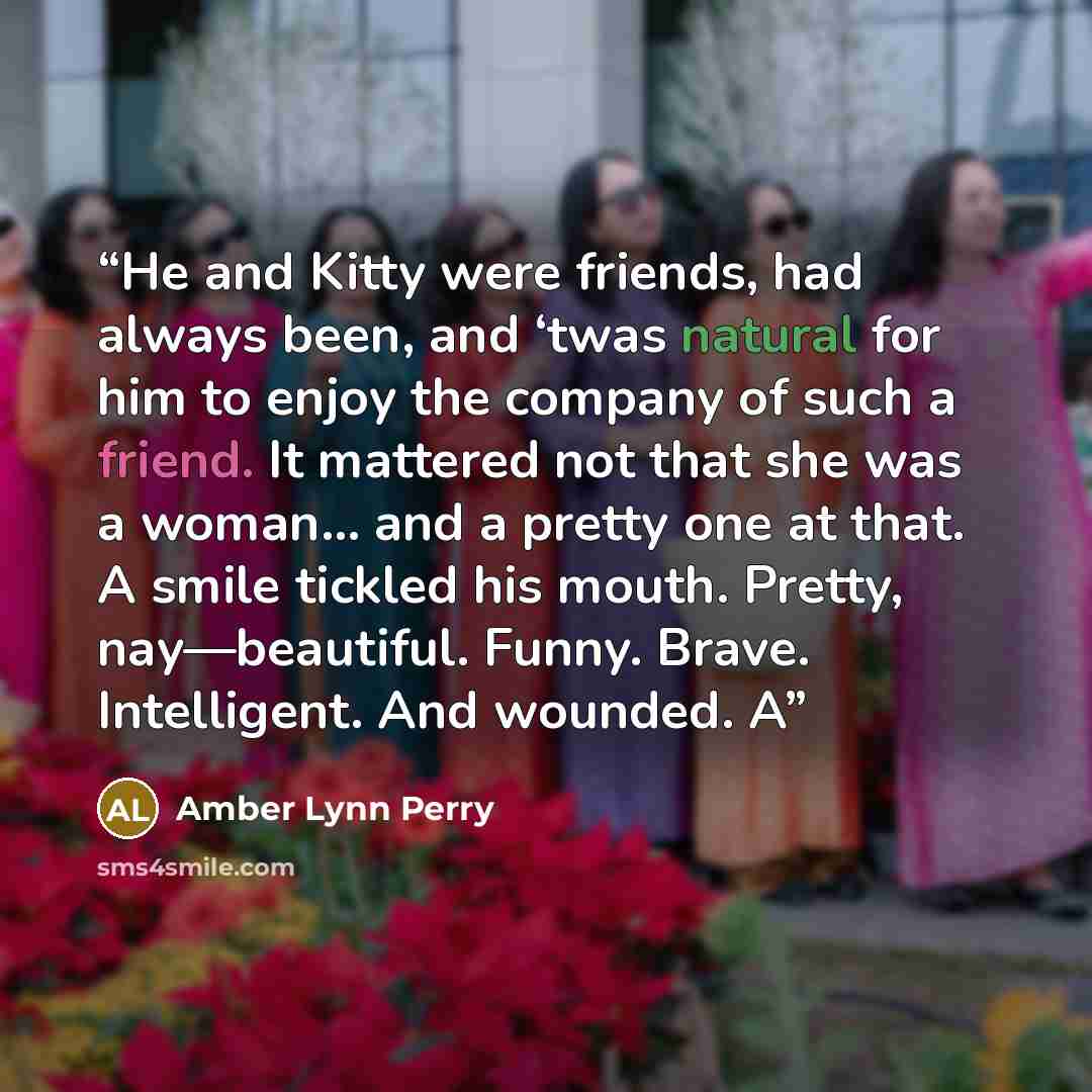 “He and Kitty were friends, had always been, and ‘twas natural for him to enjoy the company of such a friend. It mattered not that she was a woman... and a pretty one at that. A smile tickled his mouth. Pretty, nay—beautiful. Funny. Brave. Intelligent. And wounded. A” quote by Amber Lynn Perry
