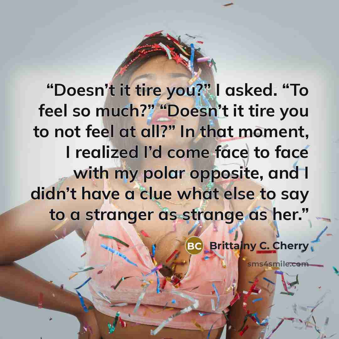 “Doesn’t it tire you?” I asked. “To feel so much?” “Doesn’t it tire you to not feel at all?” In that moment, I realized I’d come face to face with my polar opposite, and I didn’t have a clue what else to say to a stranger as strange as her.” quote by Brittainy C. Cherry