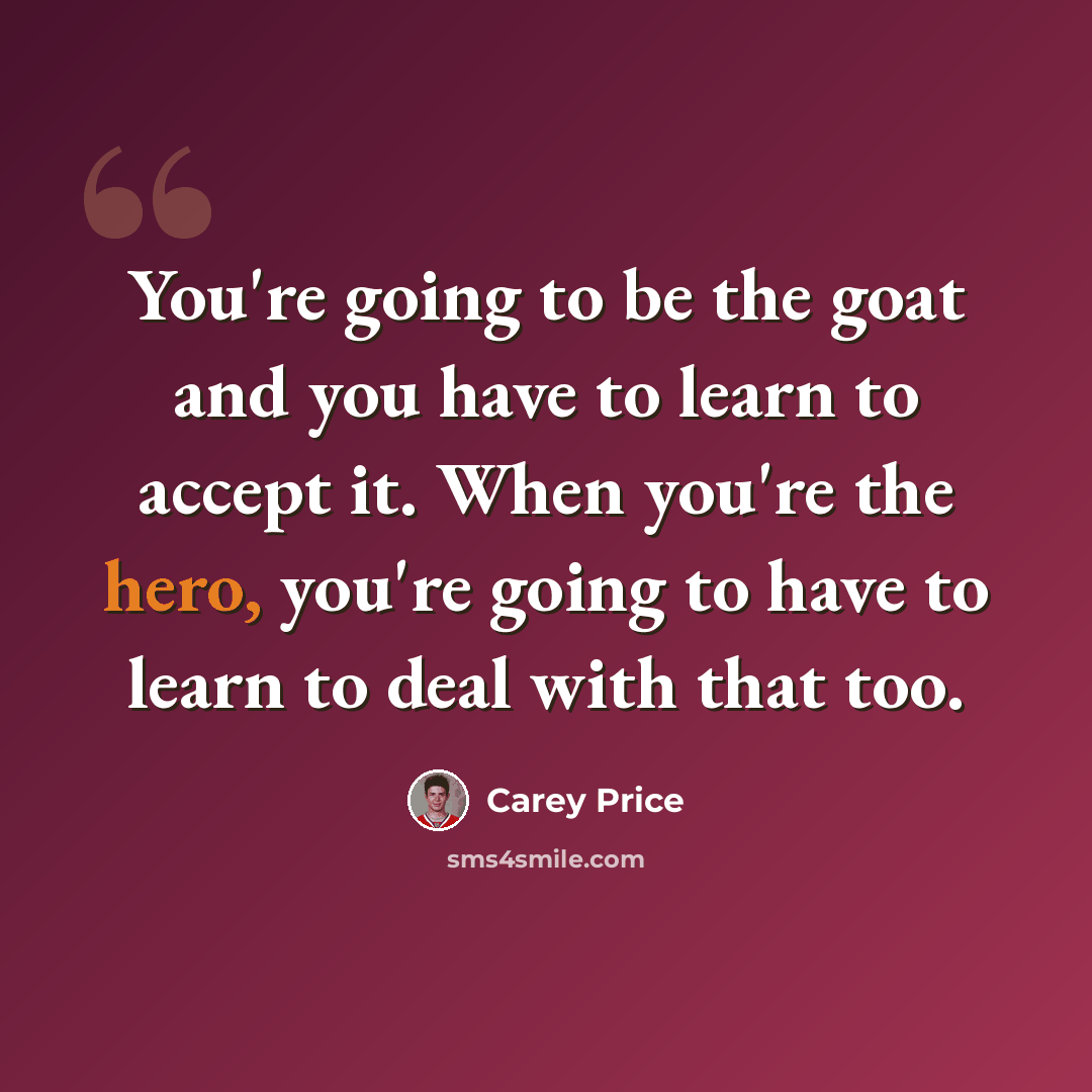 “You're going to be the goat and you have to learn to accept it. When you're the hero, you're going to have to learn to deal with that too.” quote by Carey Price