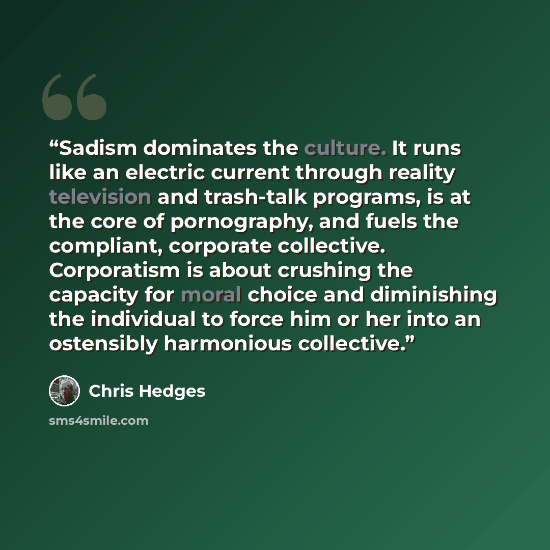 “Sadism dominates the culture. It runs like an electric current through reality television and trash-talk programs, is at the core of pornography, and fuels the compliant, corporate collective. Corporatism is about crushing the capacity for moral choice and diminishing the individual to force him…” quote by Chris Hedges