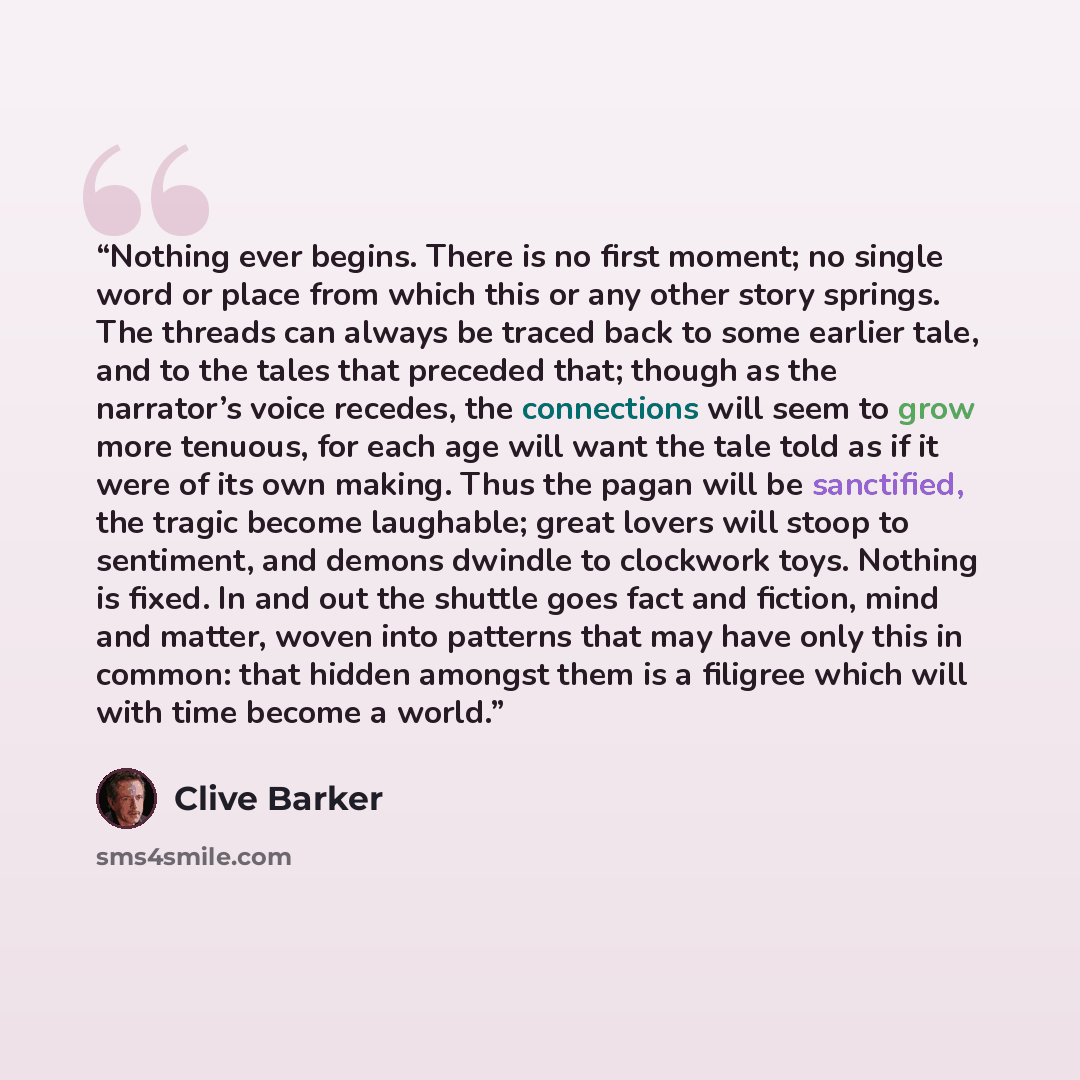 “Nothing ever begins. There is no first moment; no single word or place from which this or any other story springs. The threads can always be traced back to some earlier tale, and to the tales that preceded that; though as the narrator’s voice recedes, the connections will seem to grow more…” quote by Clive Barker