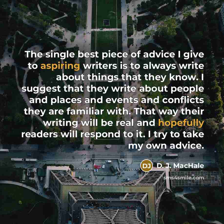 “The single best piece of advice I give to aspiring writers is to always write about things that they know. I suggest that they write about people and places and events and conflicts they are familiar with. That way their writing will be real and hopefully readers will respond to it. I try to take…” quote by D. J. MacHale