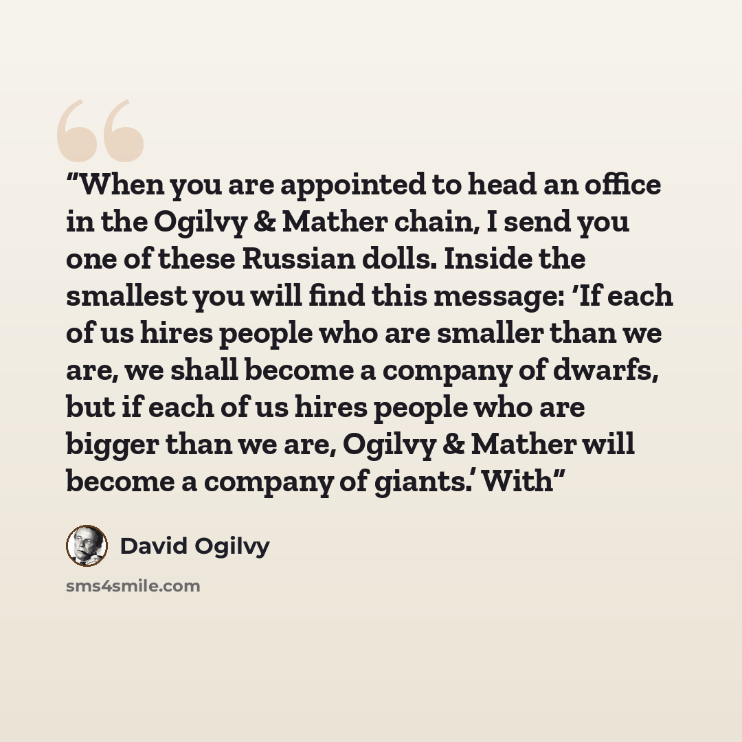 “When you are appointed to head an office in the Ogilvy & Mather chain, I send you one of these Russian dolls. Inside the smallest you will find this message: ‘If each of us hires people who are smaller than we are, we shall become a company of dwarfs, but if each of us hires people who are bigger…” quote by David Ogilvy