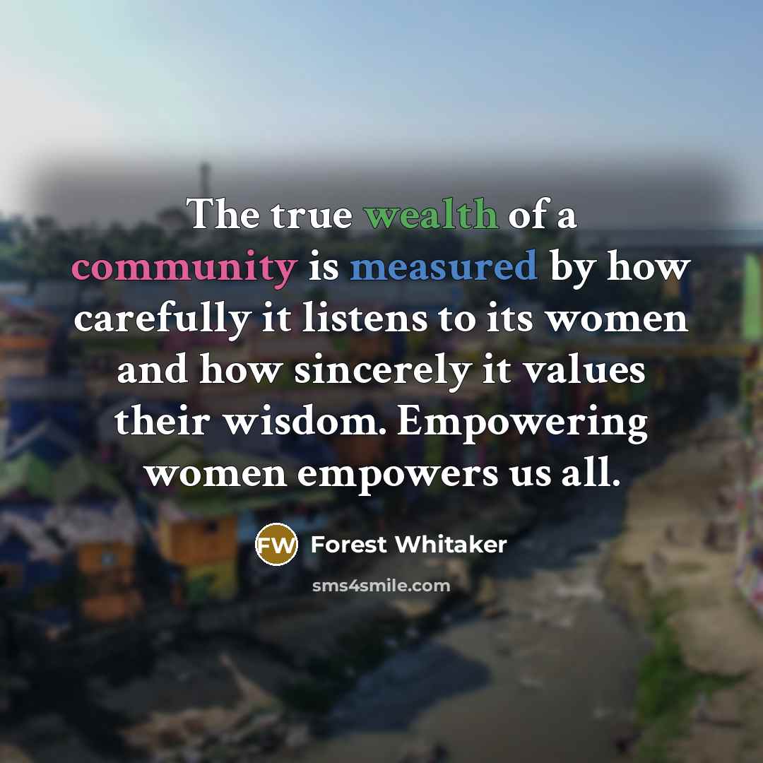 “The true wealth of a community is measured by how carefully it listens to its women and how sincerely it values their wisdom. Empowering women empowers us all.” quote by Forest Whitaker