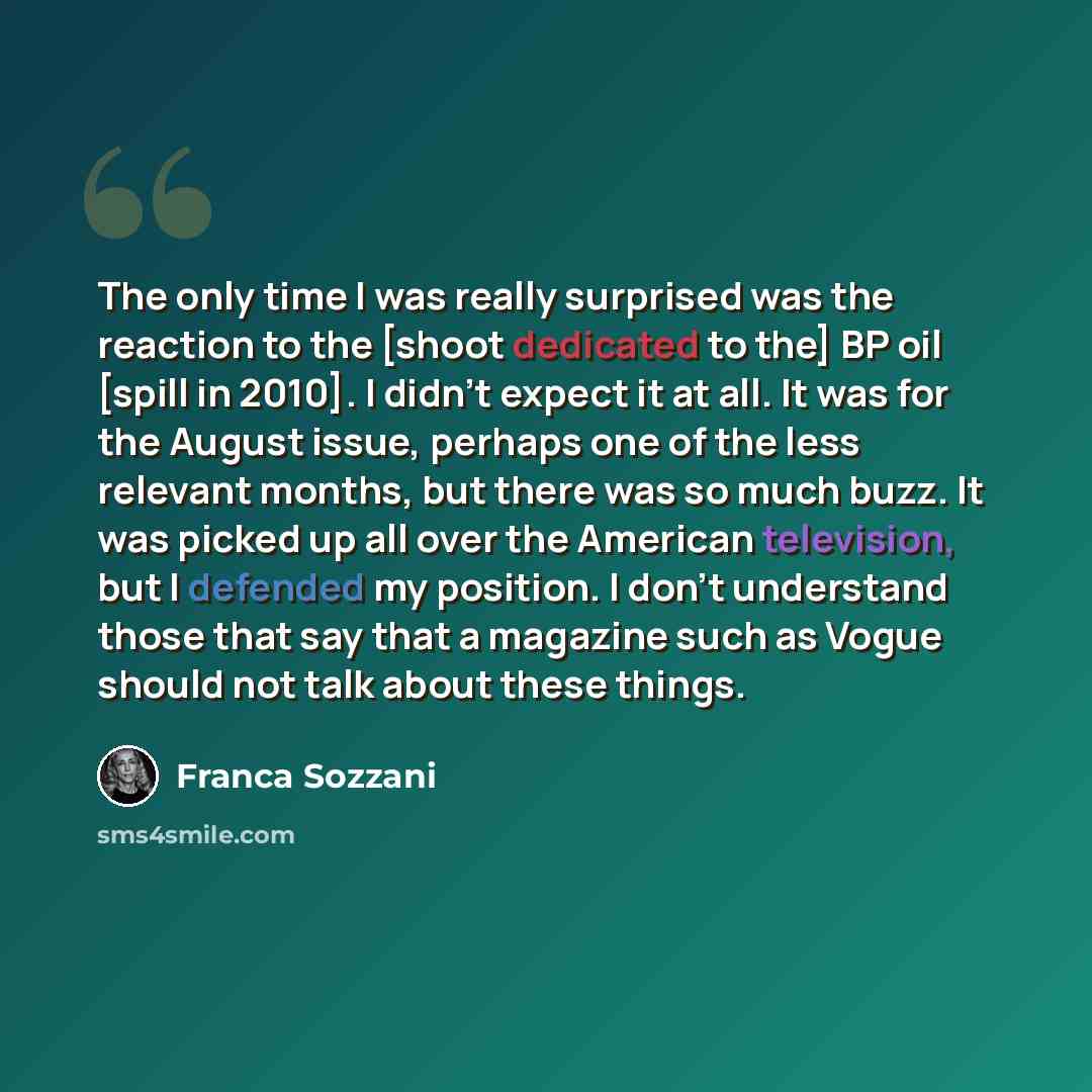 “The only time I was really surprised was the reaction to the [shoot dedicated to the] BP oil [spill in 2010]. I didn't expect it at all. It was for the August issue, perhaps one of the less relevant months, but there was so much buzz. It was picked up all over the American television, but I…” quote by Franca Sozzani